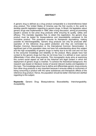 ABSTRACT



A generic drug is defined as a drug product comparable to a brand/reference listed
drug product. The United States of America was the first country in the world to
develop specific legislation regarding to generic drugs. In Brazil, the legislation about
generic drugs was implemented in 1999, after a long discussion, aiming at promoting
people´s access to low price drug products while ensuring its quality, safety and
efficacy. This mandate regulates that, to obtain the registration, the generic drug
product must be tested for bioequivalence and bioavailability compared to the
innovative product. This procedure ensures its therapeutic equivalency, making
possible its interchangeability. Generic drug products can only be produced after
expiration of the reference drug patent protection and they are nominated by
Brazilian Common Denomination or the International Common Denomination. A
significant part of the population does not have full understanding about this subject
and the high acceptability of generic drugs is mainly due to its low cost and not due
to the consumer knowledge and reliability on the product. Many people have had
contact to the generic drugs but they do not know how it is defined or even cannot
differentiate it from other drug products. This monographic study aims at examining
this current social aspect as well as the historical and legal context in which the
deployment of generic drugs is inserted. To achieve the theoretical background, this
research was based on literature review of several relevant studies and legislation in
this topic. The knowledge about how to define and differentiate generic drug products
from other drug products is very important because it ensures safety to consumers of
being consuming a product with the same substances and therapeutic effects of the
reference drug product. Hence, the population should be better informed and clarified
regarding to this subject.


Keywords: Generic        Drug;   Bioequivalence;    Bioavailability;   Interchangeability;
Acceptability.
 
