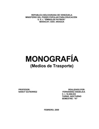 REPUBLICA BOLIVARIANA DE VENEZUELA
     MINISTERIO DEL PODER POPULAR PARA EDUCACIÓN
                U. E. I. “SÍMBOLOS PATRIOS”
                  MARACAY, EDO. ARAGUA




     MONOGRAFÍA
         (Medios de Trasporte)




PROFESOR:                                   REALIZADO POR:
NANCY GUTIERREZ                     FERNÁNDEZ ANGÉLICA
                                    C. I. 16.268.835
                                    TURNO: NOCTURNO
                                    SEMESTRE: “IV”




                    FEBRERO, 2009
 