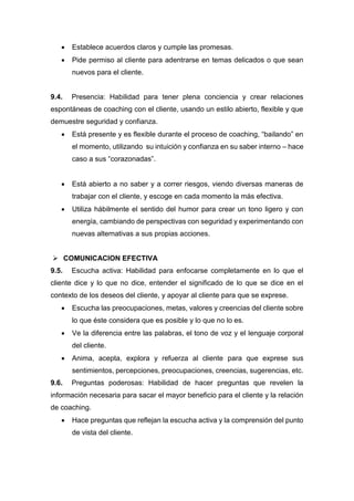  Establece acuerdos claros y cumple las promesas.
 Pide permiso al cliente para adentrarse en temas delicados o que sean
nuevos para el cliente.
9.4. Presencia: Habilidad para tener plena conciencia y crear relaciones
espontáneas de coaching con el cliente, usando un estilo abierto, flexible y que
demuestre seguridad y confianza.
 Está presente y es flexible durante el proceso de coaching, “bailando” en
el momento, utilizando su intuición y confianza en su saber interno – hace
caso a sus “corazonadas”.
 Está abierto a no saber y a correr riesgos, viendo diversas maneras de
trabajar con el cliente, y escoge en cada momento la más efectiva.
 Utiliza hábilmente el sentido del humor para crear un tono ligero y con
energía, cambiando de perspectivas con seguridad y experimentando con
nuevas alternativas a sus propias acciones.
 COMUNICACION EFECTIVA
9.5. Escucha activa: Habilidad para enfocarse completamente en lo que el
cliente dice y lo que no dice, entender el significado de lo que se dice en el
contexto de los deseos del cliente, y apoyar al cliente para que se exprese.
 Escucha las preocupaciones, metas, valores y creencias del cliente sobre
lo que éste considera que es posible y lo que no lo es.
 Ve la diferencia entre las palabras, el tono de voz y el lenguaje corporal
del cliente.
 Anima, acepta, explora y refuerza al cliente para que exprese sus
sentimientos, percepciones, preocupaciones, creencias, sugerencias, etc.
9.6. Preguntas poderosas: Habilidad de hacer preguntas que revelen la
información necesaria para sacar el mayor beneficio para el cliente y la relación
de coaching.
 Hace preguntas que reflejan la escucha activa y la comprensión del punto
de vista del cliente.
 