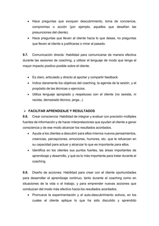  Hace preguntas que evoquen descubrimiento, toma de conciencia,
compromiso o acción (por ejemplo, aquellos que desafían las
presunciones del cliente).
 Hace preguntas que lleven al cliente hacia lo que desea, no preguntas
que lleven al cliente a justificarse o mirar al pasado.
9.7. Comunicación directa: Habilidad para comunicarse de manera efectiva
durante las sesiones de coaching, y utilizar el lenguaje de modo que tenga el
mayor impacto positivo posible sobre el cliente.
 Es claro, articulado y directo al aportar y compartir feedback.
 Indica claramente los objetivos del coaching, la agenda de la sesión, y el
propósito de las técnicas o ejercicios.
 Utiliza lenguaje apropiado y respetuoso con el cliente (no sexista, ni
racista, demasiado técnico, jerga...)
 FACILITAR APRENDIZAJE Y RESULTADOS
9.8. Crear consciencia: Habilidad de integrar y evaluar con precisión múltiples
fuentes de información y de hacer interpretaciones que ayuden al cliente a ganar
consciencia y de ese modo alcanzar los resultados acordados.
 Ayuda a los clientes a descubrir para ellos mismos nuevos pensamientos,
creencias, percepciones, emociones, humores, etc. que le refuerzan en
su capacidad para actuar y alcanzar lo que es importante para ellos.
 Identifica en los clientes sus puntos fuertes, las áreas importantes de
aprendizaje y desarrollo, y qué es lo más importante para tratar durante el
coaching.
9.9. Diseño de acciones: Habilidad para crear con el cliente oportunidades
para desarrollar el aprendizaje continuo, tanto durante el coaching como en
situaciones de la vida o el trabajo, y para emprender nuevas acciones que
conduzcan del modo más efectivo hacia los resultados acordados.
 Promueve la experimentación y el auto-descubrimiento activos, en los
cuales el cliente aplique lo que ha sido discutido y aprendido
 
