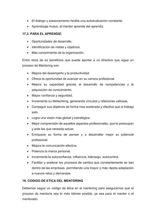  El dialogo y asesoramiento facilita una autoevaluación constante
 Aprendizaje mutuo, el mentor aprende del aprendiz
17.3. PARA EL APRENDIZ:
 Oportunidades de desarrollo.
 Identificación de metas y objetivos.
 Más conocimiento de la organización.
Entre otros de os beneficios que puede aportar a un directivo que sigue un
proceso de Mentoring son:
 Mejora del desempeño y la productividad.
 Ofrece la oportunidad de avanzar en su carrera profesional.
 Mejora su capacidad gracias al desarrollo de competencias y la
adquisición de conocimiento.
 Mayor confianza y seguridad.
 Incrementa su Networking, generando vínculos y relaciones valiosas.
 Conseguir sus objetivos de forma mas acelerada y efectiva que si trabaja
solo.
 Logra una visión más global y estratégica.
 Mejor comprensión de aquellos aspectos profesionales, que le preocupan
y ante los que necesita actuar.
 Enriquece su forma de pensar y a desarrollar mejor su potencial
profesional.
 Mejora la comunicación efectiva.
 Potencia la marca personal.
 Incrementa la autoconfianza, influencia, liderazgo, autocontrol.
 Facilitar y acelerar los procesos de cambio que constantemente se dan
dentro de las empresas. permitiendo una mayor y más rápida adaptación
a nuevos retos y demandas.
18. CODIGO DE ETICA DEL MENTORING
Debemos seguir un código de ética en el mentoring para asegurarnos que el
proceso de mentoría sea lo más idóneo posible, ya sea para el mentor o el
mentorado.
 