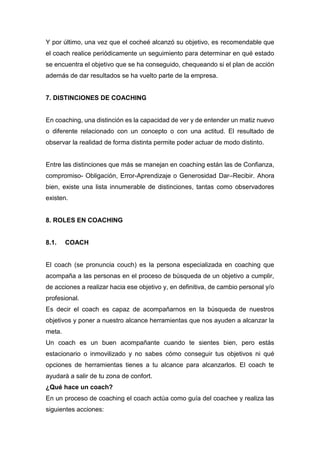 Y por último, una vez que el cocheé alcanzó su objetivo, es recomendable que
el coach realice periódicamente un seguimiento para determinar en qué estado
se encuentra el objetivo que se ha conseguido, chequeando si el plan de acción
además de dar resultados se ha vuelto parte de la empresa.
7. DISTINCIONES DE COACHING
En coaching, una distinción es la capacidad de ver y de entender un matiz nuevo
o diferente relacionado con un concepto o con una actitud. El resultado de
observar la realidad de forma distinta permite poder actuar de modo distinto.
Entre las distinciones que más se manejan en coaching están las de Confianza,
compromiso- Obligación, Error-Aprendizaje o Generosidad Dar–Recibir. Ahora
bien, existe una lista innumerable de distinciones, tantas como observadores
existen.
8. ROLES EN COACHING
8.1. COACH
El coach (se pronuncia couch) es la persona especializada en coaching que
acompaña a las personas en el proceso de búsqueda de un objetivo a cumplir,
de acciones a realizar hacia ese objetivo y, en definitiva, de cambio personal y/o
profesional.
Es decir el coach es capaz de acompañarnos en la búsqueda de nuestros
objetivos y poner a nuestro alcance herramientas que nos ayuden a alcanzar la
meta.
Un coach es un buen acompañante cuando te sientes bien, pero estás
estacionario o inmovilizado y no sabes cómo conseguir tus objetivos ni qué
opciones de herramientas tienes a tu alcance para alcanzarlos. El coach te
ayudará a salir de tu zona de confort.
¿Qué hace un coach?
En un proceso de coaching el coach actúa como guía del coachee y realiza las
siguientes acciones:
 