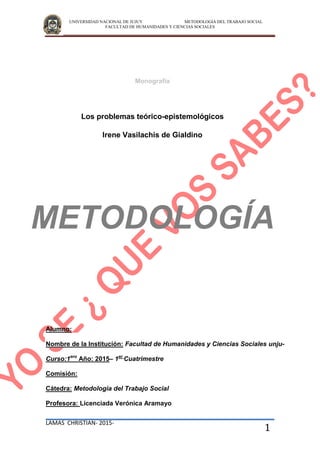 UNIVERSIDAD NACIONAL DE JUJUY METODOLOGIA DEL TRABAJO SOCIAL
FACULTAD DE HUMANIDADES Y CIENCIAS SOCIALES
LAMAS CHRISTIAN- 2015-
1
Monografía
Los problemas teórico-epistemológicos
Irene Vasilachis de Gialdino
METODOLOGÍA
Alumno:
Nombre de la Institución: Facultad de Humanidades y Ciencias Sociales unju-
Curso:1ero
Año: 2015– 1er
Cuatrimestre
Comisión:
Cátedra: Metodología del Trabajo Social
Profesora: Licenciada Verónica Aramayo
 