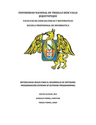 UNIVERSIDAD NACIONAL DE TRUJILLO SEDE VALLE
JEQUETEPEQUE
FACULTAD DE CIENCIAS FISICAS Y MATEMATICAS
ESCUELA PROFESIONAL DE INFORMATICA

METODLOGIAS ÁGILES PARA EL DESARROLLO DE SOFTWARE:
PROGRAMACIÓN EXTREMA XP (EXTREME PROGRAMMING)

GÁLVEZ ALCALDE, NILS
GONZALES HORNA, CHRISTIAN
TIRADO TORRES, JORDY

 