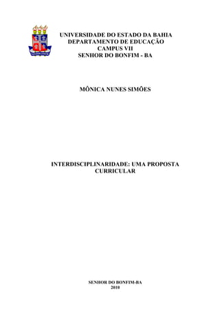 UNIVERSIDADE DO ESTADO DA BAHIA
    DEPARTAMENTO DE EDUCAÇÃO
            CAMPUS VII
       SENHOR DO BONFIM - BA




       MÔNICA NUNES SIMÕES




INTERDISCIPLINARIDADE: UMA PROPOSTA
             CURRICULAR




          SENHOR DO BONFIM-BA
                  2010
 