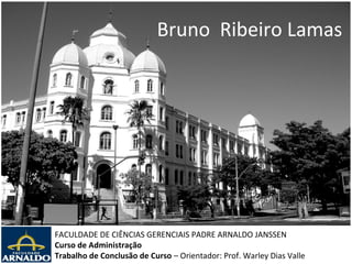 Bruno Ribeiro Lamas




FACULDADE DE CIÊNCIAS GERENCIAIS PADRE ARNALDO JANSSEN
Curso de Administração
Trabalho de Conclusão de Curso – Orientador: Prof. Warley Dias Valle
 