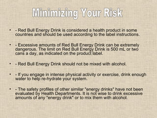 - Red Bull Energy Drink is considered a health product in some countries and should be used according to the label instructions.  - Excessive amounts of Red Bull Energy Drink can be extremely dangerous. The limit on Red Bull Energy Drink is 500 mL or two cans a day, as indicated on the product label.  - Red Bull Energy Drink should not be mixed with alcohol.  - If you engage in intense physical activity or exercise, drink enough water to help re-hydrate your system.  - The safety profiles of other similar "energy drinks" have not been evaluated by Health Departments. It is not wise to drink excessive amounts of any "energy drink" or to mix them with alcohol.  Minimizing Your Risk 