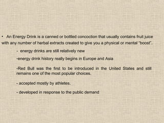 - developed in response to the public demand energy drink history really begins in Europe and Asia Red Bull was the first to be introduced in the United States and still remains one of the most popular choices.  - accepted mostly by athletes.  -  energy drinks are still relatively new An Energy Drink is a canned or bottled concoction that usually contains fruit juice with any number of herbal extracts created to give you a physical or mental “boost”.   