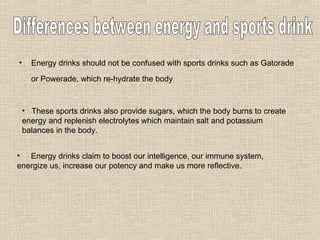 Energy drinks should not be confused with sports drinks such as Gatorade or Powerade, which re-hydrate the body   Differences between energy and sports drink These sports drinks also provide sugars, which the body burns to create energy and replenish electrolytes which maintain salt and potassium balances in the body.  Energy drinks claim to boost our intelligence, our immune system, energize us, increase our potency and make us more reflective.  