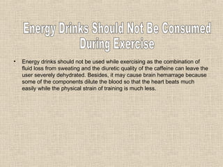 Energy drinks should not be used while exercising as the combination of fluid loss from sweating and the diuretic quality of the caffeine can leave the user severely dehydrated. Besides, it may cause brain hemarrage because some of the components dilute the blood so that the heart beats much easily while the physical strain of training is much less. Energy Drinks Should Not Be Consumed  During Exercise 