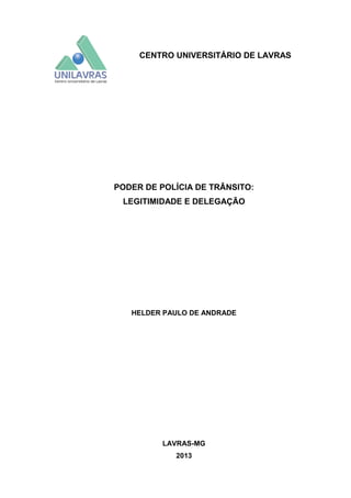 CENTRO UNIVERSITÁRIO DE LAVRAS

PODER DE POLÍCIA DE TRÂNSITO:
LEGITIMIDADE E DELEGAÇÃO

HELDER PAULO DE ANDRADE

LAVRAS-MG
2013

 