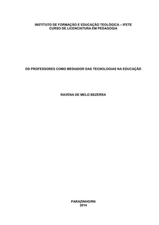 INSTITUTO DE FORMAÇÃO E EDUCAÇÃO TEOLÓGICA – IFETE
CURSO DE LICENCIATURA EM PEDAGOGIA
OS PROFESSORES COMO MEDIADOR DAS TECNOLOGIAS NA EDUCAÇÃO
RAVENA DE MELO BEZERRA
PARAZINHO/RN
2014
 