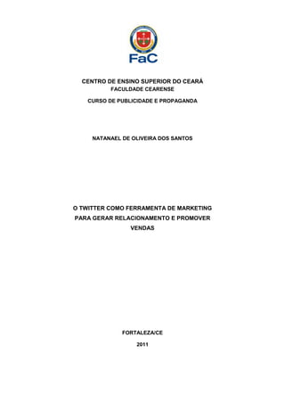 CENTRO DE ENSINO SUPERIOR DO CEARÁ
          FACULDADE CEARENSE

   CURSO DE PUBLICIDADE E PROPAGANDA




     NATANAEL DE OLIVEIRA DOS SANTOS




O TWITTER COMO FERRAMENTA DE MARKETING
PARA GERAR RELACIONAMENTO E PROMOVER
                VENDAS




              FORTALEZA/CE

                  2011
 