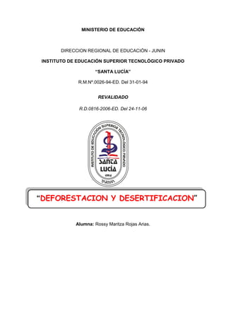MINISTERIO DE EDUCACIÓN
DIRECCION REGIONAL DE EDUCACIÓN - JUNIN
INSTITUTO DE EDUCACIÓN SUPERIOR TECNOLÓGICO PRIVADO
“SANTA LUCÍA”
R.M.Nº.0026-94-ED. Del 31-01-94
REVALIDADO
R.D.0816-2006-ED. Del 24-11-06
Alumna: Rossy Maritza Rojas Arias.
“DEFORESTACION Y DESERTIFICACION”
 