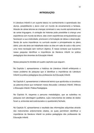 10


                               INTRODUÇÃO



A Literatura Infantil é um suporte básico no conhecimento e aprendizado dos
alunos, possibilitando o aluno viver um mundo de encantamento e fantasia.
Através de várias leituras as crianças constroem o seu mundo aproximando-se
de varias linguagens. A contação de historias pode possibilitar à criança uma
experiência com mundo da leitura, elas vivem experiências enriquecedoras que
favorecem a sua criatividade, promovem a formulação de idéias e observação.
Sendo de suma importância no currículo escolar e principalmente no plano
diário, pois ela deve ser trabalhada todos os dias em sala de aula e não como
uma mera recreação sem nenhum objetivo. É nesse contexto que buscamos
nessa pesquisa identificar a importância da literatura infantil na prática
pedagógica dos docentes da Educação Infantil.


Nossa pesquisa foi dividida em quatro capítulos que seguem:


No Capítulo I, apresentamos o histórico da Literatura Infantil enfatizando o
nosso problema de pesquisa que é identificar a importância da Literatura
Infantil na prática pedagógica dos professores da Educação Infantil.


No Capítulo II, apresentamos o referencial teórico que aprofundou e conceituou
as palavras-chave que nortearam nossa discussão: Literatura Infantil, Infância
e Educação Infantil, Prática Pedagógica.


No Capítulo III, traçamos o percurso metodológico, que se subsidiou na
pesquisa com abordagem qualitativa, cujos instrumentos de coletas de dados
foram a, entrevista semi-estruturada e o questionário fechado.


No Capitulo IV, apresentamos o resultado das informações adquiridas através
dos instrumentos anteriormente citados, os quais permitiram identificar a
importância da literatura infantil na pratica pedagógica dos professores da
Educação Infantil.
 