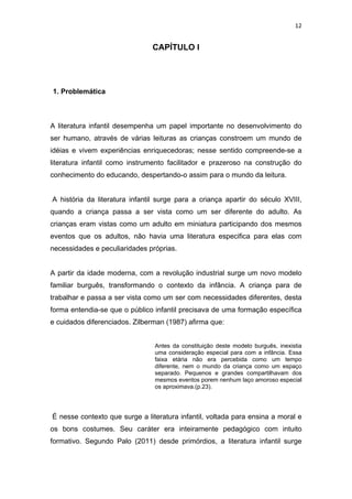 12


                               CAPÍTULO I




1. Problemática



A literatura infantil desempenha um papel importante no desenvolvimento do
ser humano, através de várias leituras as crianças constroem um mundo de
idéias e vivem experiências enriquecedoras; nesse sentido compreende-se a
literatura infantil como instrumento facilitador e prazeroso na construção do
conhecimento do educando, despertando-o assim para o mundo da leitura.


A história da literatura infantil surge para a criança apartir do século XVIII,
quando a criança passa a ser vista como um ser diferente do adulto. As
crianças eram vistas como um adulto em miniatura participando dos mesmos
eventos que os adultos, não havia uma literatura especifica para elas com
necessidades e peculiaridades próprias.


A partir da idade moderna, com a revolução industrial surge um novo modelo
familiar burguês, transformando o contexto da infância. A criança para de
trabalhar e passa a ser vista como um ser com necessidades diferentes, desta
forma entendia-se que o público infantil precisava de uma formação específica
e cuidados diferenciados. Zilberman (1987) afirma que:


                                Antes da constituição deste modelo burguês, inexistia
                                uma consideração especial para com a infância. Essa
                                faixa etária não era percebida como um tempo
                                diferente, nem o mundo da criança como um espaço
                                separado. Pequenos e grandes compartilhavam dos
                                mesmos eventos porem nenhum laço amoroso especial
                                os aproximava.(p.23).




É nesse contexto que surge a literatura infantil, voltada para ensina a moral e
os bons costumes. Seu caráter era inteiramente pedagógico com intuito
formativo. Segundo Palo (2011) desde primórdios, a literatura infantil surge
 