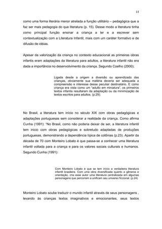 13


como uma forma literária menor atrelada a função utilitário – pedagógica que a
faz ser mais pedagogia do que literatura (p. 15). Desse modo a literatura tinha
como principal função ensinar a criança a ler e a escrever sem
contextualização com a Literatura Infantil, mais com um caráter formativo e de
difusão de idéias.


Apesar da valorização da criança no contexto educacional as primeiras obras
infantis eram adaptações da literatura para adultos, a literatura infantil não era
dada a importância no desenvolvimento da criança. Segundo Coelho (2000);


                     Ligada desde a origem a diversão ou aprendizado das
                     crianças, obviamente sua matéria deveria ser adequada a
                     compreensão e interesse desse peculiar destinatário. E como
                     criança era vista como um “adulto em miniatura”, os primeiros
                     textos infantis resultaram da adaptação ou da minimização de
                     textos escritos para adultos. (p.29).




No Brasil, a literatura tem início no século XIX com obras pedagógicas e
adaptações portuguesas sem considerar a realidade da criança. Como afirma
Cunha (1991): “No Brasil, como não poderia deixar de ser, a literatura infantil
tem inicio com obras pedagógicas e sobretudo adaptadas de produções
portuguesas, demonstrando a dependência típica de colônias (p.23). Apartir da
década de 70 com Monteiro Lobato é que passa-se a conhecer uma literatura
infantil voltada para a criança e para os valores sociais culturais e humanos.
Segundo Cunha (1991):




                      Com Monteiro Lobato é que se tem início a verdadeira literatura
                      infantil brasileira. Com uma obra diversificada quanto a gêneros e
                      orientação, cria esse autor uma literatura centralizada em algumas
                      personagens que percorrem e unificam seu universo ficcional. (p.24)




Monteiro Lobato soube traduzir o mundo infantil através de seus personagens ,
levando às crianças textos imaginativos e emocionantes, seus textos
 