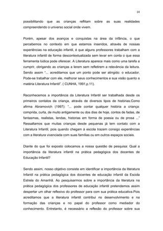 14


possibilitando   que   as   crianças   reflitam   sobre   as   suas   realidades
compreendendo o universo social onde vivem.


Porém, apesar dos avanços e conquistas na área da infância, o que
percebemos no contexto em que estamos inseridos, através de nossas
experiências na educação infantil, é que alguns professores trabalham com a
literatura infantil de forma descontextualizada sem levar em conta o que essa
ferramenta lúdica pode oferecer. A Literatura aparece mais como uma tarefa a
cumprir, obrigando as crianças a lerem sem refletirem a relevância da leitura.
Sendo assim “... acreditamos que um ponto pode ser atingido: o educador.
Pode-se trabalhar com ele, melhorar seus conhecimentos e sua visão quanto a
matéria Literatura Infantil”. ( CUNHA, 1991,p.11).


Reconhecemos a importância da Literatura Infantil ser trabalhada desde os
primeiros contatos da criança, através de diversos tipos de histórias.Como
afirma Abramovich (1997): “... pode contar qualquer história a criança:
comprida, curta, de muito antigamente ou dos dias de hoje, contos de fadas, de
fantasmas, realistas, lendas, historias em forma de poesia ou de prosa ...”
Ressaltamos que muitas crianças desde pequenas já tem contato com a
Literatura Infantil, pois quando chegam à escola trazem consigo experiências
com a literatura vivenciada com suas famílias ou em outros espaços sociais.


Diante do que foi exposto colocamos a nossa questão de pesquisa: Qual a
importância da literatura infantil na prática pedagógica dos docentes de
Educação Infantil?


Sendo assim, nosso objetivo consiste em identificar a importância da literatura
Infantil na prática pedagógica dos docentes de educação infantil da Escola
Estrela do Amanhã. Ao pesquisarmos sobre a importância da literatura na
prática pedagógica dos professores de educação infantil pretendemos assim
despertar um olhar reflexivo do professor para com sua prática educativa.Pois
acreditamos que a literatura infantil contribui no desenvolvimento e na
formação das crianças e no papel do professor como mediador do
conhecimento. Entretanto, é necessário a reflexão do professor sobre sua
 