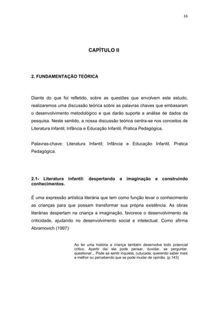 16




                              CAPÍTULO II




2. FUNDAMENTAÇÃO TEÓRICA



Diante do que foi refletido, sobre as questões que envolvem este estudo,
realizaremos uma discussão teórica sobre as palavras chaves que embasaram
o desenvolvimento metodológico e que darão suporte a análise de dados da
pesquisa. Neste sentido, a nossa discussão teórica centra-se nos conceitos de
Literatura Infantil; Infância e Educação Infantil, Pratica Pedagógica.


Palavras-chave: Literatura Infantil; Infância e Educação Infantil, Pratica
Pedagógica.




2.1- Literatura infantil:     despertando        a   imaginação       e   construindo
conhecimentos.


É uma expressão artística literária que tem como função levar o conhecimento
as crianças para que possam transformar sua própria existência. As obras
literárias despertam na criança a imaginação, favorece o desenvolvimento da
criticidade, ajudando no desenvolvimento social e intelectual. Como afirma
Abramovich (1997):


                      Ao ler uma história a criança também desenvolve todo potencial
                      critico. Apartir daí ela pode pensar, duvidar, se perguntar,
                      questionar... Pode se sentir inquieta, cutucada, querendo saber mais
                      e melhor ou percebendo que se pode mudar de opinião. (p.143)
 