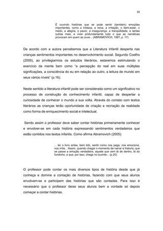 18



                       É ouvindo histórias que se pode sentir (também) emoções
                       importantes, como a tristeza, a raiva, a irritação, o bem-estar, o
                       medo, a alegria, o pavor, a insegurança, a tranqüilidade, e tantas
                       outras mais, e viver profundamente tudo o que as narrativas
                       provocam em quem as ouve... (ABRAMOVICH, 1997, p. 17)



De acordo com a autora percebemos que a Literatura Infantil desperta nas
crianças sentimentos importantes no desenvolvimento social. Segundo Coelho
(2000), ao privilegiarmos os estudos literários, estaremos estimulando o
exercício da mente bem como “a percepção do real em suas múltiplas
significações, a consciência do eu em relação ao outro, a leitura de mundo em
seus vários níveis” (p.16).


Neste sentido a literatura infantil pode ser considerada como um significativo no
processo de construção do conhecimento infantil, capaz de despertar a
curiosidade de conhecer o mundo a sua volta. Através do contato com textos
literários as crianças terão oportunidade de criação e recriação da realidade
como forma de enriquecimento social e intelectual.


Sendo assim o professor deve saber contar histórias primeiramente conhecer
e envolver-se em cada história expressando sentimentos verdadeiros que
estão contidos nos textos infantis. Como afirma Abramovich (2005):


                      ... ler o livro antes, bem lido, sentir como nos pega, nos emociona,
                      nos irrita... Assim, quando chegar o momento de narrar a historia, que
                      se passe a emoção verdadeira, aquela que vem lá de dentro, lá do
                      fundinho, e que, por isso, chega no ouvinte... (p.20)




O professor pode contar os mais diversos tipos de história desde que já
conheça e domine a contação de histórias, fazendo com que seus alunos
envolvam-se e participem das histórias que são contadas. Para isso é
necessário que o professor deixe seus alunos bem a vontade só depois
começar a contar histórias.
 