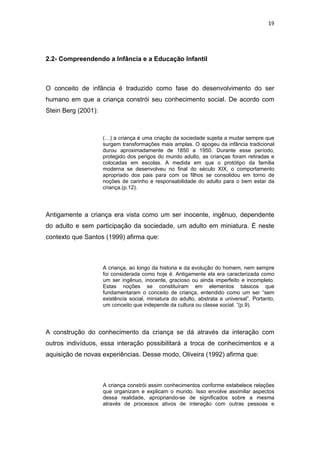 19




2.2- Compreendendo a Infância e a Educação Infantil



O conceito de infância é traduzido como fase do desenvolvimento do ser
humano em que a criança constrói seu conhecimento social. De acordo com
Stein Berg (2001):



                     (…) a criança é uma criação da sociedade sujeita a mudar sempre que
                     surgem transformações mais amplas. O apogeu da infância tradicional
                     durou aproximadamente de 1850 a 1950. Durante esse período,
                     protegido dos perigos do mundo adulto, as crianças foram retiradas e
                     colocadas em escolas. A medida em que o protótipo da família
                     moderna se desenvolveu no final do século XIX, o comportamento
                     apropriado dos pais para com os filhos se consolidou em torno de
                     noções de carinho e responsabilidade do adulto para o bem estar da
                     criança.(p.12).




Antigamente a criança era vista como um ser inocente, ingênuo, dependente
do adulto e sem participação da sociedade, um adulto em miniatura. É neste
contexto que Santos (1999) afirma que:



                     A criança, ao longo da historia e da evolução do homem, nem sempre
                     foi considerada como hoje é. Antigamente ela era caracterizada como
                     um ser ingênuo, inocente, gracioso ou ainda imperfeito e incompleto.
                     Estas noções se constituíram em elementos básicos que
                     fundamentaram o conceito de criança, entendido como um ser “sem
                     existência social, miniatura do adulto, abstrata e universal”. Portanto,
                     um conceito que independe da cultura ou classe social. ”(p.9).




A construção do conhecimento da criança se dá através da interação com
outros indivíduos, essa interação possibilitará a troca de conhecimentos e a
aquisição de novas experiências. Desse modo, Oliveira (1992) afirma que:



                     A criança constrói assim conhecimentos conforme estabelece relações
                     que organizam e explicam o mundo. Isso envolve assimilar aspectos
                     dessa realidade, apropriando-se de significados sobre a mesma
                     através de processos ativos de interação com outras pessoas e
 