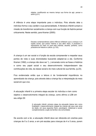 20


                      objetos, modificando ao mesmo tempo sua forma de agir, pensar e
                      sentir (p.51).




A infância é uma etapa importante para o indivíduo. Pois através dela o
indivíduo forma o seu caráter e sua personalidade. A literatura infantil cumpre a
missão de transformar socialmente a criança com sua função de fazê-la pensar
criticamente. Neste sentido, para Kramer (2005):



                      Estudos contemporâneos sobre infância enfatizam que a criança é um
                      sujeito social, que possui historia e que alem disso, é produtora e
                      reprodutora do meio no qual está inserida, atuante, portanto, como
                      produtora de historia e cultura. (p.133).




A criança é um ser social e é função da escola compreender e respeitar seus
pontos de vista e suas diversidades buscando adaptar-se a ela. Conforme
Kramer (1992), a criança não deve ser “(...) encarada como se fosse a histórica
e como seu papel social e seu desenvolvimento independessem das
contribuições de vida, da classe social e do meio cultural de sua família. (p.23).


Fica evidenciada então que a leitura é de fundamental importância no
aprendizado da criança, pois através dela a criança faz a interpretação do meio
social em que vive.



A educação infantil é a primeira etapa escolar do indivíduo e tem como
objetivo o desenvolvimento integral da criança, como afirma a LDB em
seu artigo 29:


                       A educação infantil, primeira etapa da educação básica tem como
                       finalidade o desenvolvimento integral da criança até seus seis anos
                       de idade, em seus aspectos físico, psicologico, intelectual e social,
                       complementando a ação da família e da comunidade.




De acordo com a lei, a educação infantil deve ser oferecida em creches para
crianças de 0 a 3 anos, e em pré escolas para crianças de 4 e 5 anos, porem
 