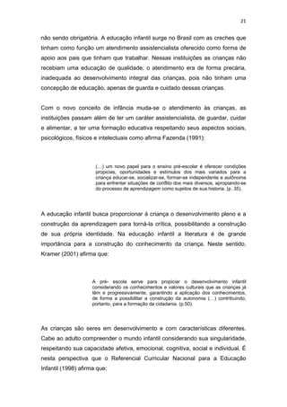 21


não sendo obrigatória. A educação infantil surge no Brasil com as creches que
tinham como função um atendimento assistencialista oferecido como forma de
apoio aos pais que tinham que trabalhar. Nessas instituições as crianças não
recebiam uma educação de qualidade, o atendimento era de forma precária,
inadequada ao desenvolvimento integral das crianças, pois não tinham uma
concepção de educação, apenas de guarda e cuidado dessas crianças.


Com o novo conceito de infância muda-se o atendimento às crianças, as
instituições passam além de ter um caráter assistencialista, de guardar, cuidar
e alimentar, a ter uma formação educativa respeitando seus aspectos sociais,
psicológicos, físicos e intelectuais como afirma Fazenda (1991):



                      (…) um novo papel para o ensino pré-escolar é oferecer condições
                      propicias, oportunidades e estímulos dos mais variados para a
                      criança educar-se, socializar-se, formar-se independente e autônoma
                      para enfrentar situações de conflito dos mais diversos, apropiando-se
                      do processo de aprendizagem como sujeitos de sua historia. (p. 35).




A educação infantil busca proporcionar à criança o desenvolvimento pleno e a
construção da aprendizagem para torná-la crítica, possibilitando a construção
de sua própria identidade. Na educação infantil a literatura é de grande
importância para a construção do conhecimento da criança. Neste sentido,
Kramer (2001) afirma que:



                    A pré- escola serve para propiciar o desenvolvimento infantil
                    considerando os conhecimentos e valores culturais que as crianças já
                    têm e progressivamente, garantindo a aplicação dos conhecimentos,
                    de forma a possibilitar a construção da autonomia (…) contribuindo,
                    portanto, para a formação da cidadania. (p.50).




As crianças são seres em desenvolvimento e com características diferentes.
Cabe ao adulto compreender o mundo infantil considerando sua singularidade,
respeitando sua capacidade afetiva, emocional, cognitiva, social e individual. É
nesta perspectiva que o Referencial Curricular Nacional para a Educação
Infantil (1998) afirma que:
 