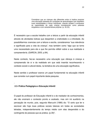 22




                     Considerar que as crianças são diferentes entre si implica propiciar
                     uma educação baseada em condições de aprendizagem que respeitem
                     suas necessidades e ritmos individuais, visando ampliar e enriquecer
                     as capacidades de cada criança considerando como pessoas
                     singulares e com características próprias. (p. 32,33).




É necessário que a escola trabalhe com a leitura a partir da educação infantil
através de atividades lúdicas que despertem a criatividade e a criticidade. Ao
possibilitarmos vivencias com a leitura e escrita, consideramos “sua relevância
e significado para a vida da criança”, mas também como “algo que se torne
uma necessidade para ela e que lhe permita refletir sobre a sua realidade e
compreende-la. (GARCIA, 2003, p.94).


Neste contexto, faz-se necessário uma educação que ofereça à criança a
compreensão de si e da realidade em que está inserida reconhecendo o
contexto social e cultural desta, na tentativa de uma educação significativa.


Neste sentido o professor exerce um papel fundamental na educação infantil
que consiste num papel importante desta pesquisa.


.
    2.3- Prática Pedagógica e Educação Infantil



O papel do professor de Educação infantil é o de mediador de conhecimentos,
ele não ensinará o conteúdo pronto e acabado, mas sim irá auxiliá-lo na
percepção de mundo, pois, segundo Marcuchi (1986) diz: ”O certo que ler e
escrever são hoje duas práticas sociais básicas em todas as sociedades
letradas, independentemente do tempo médio com elas despendido e do
contingente de pessoas que as pratica. (p.39)”.
 