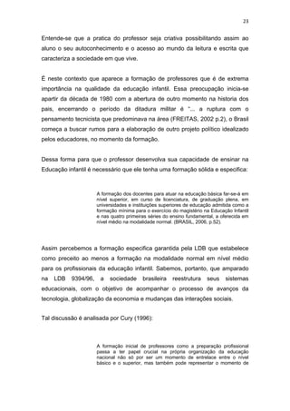 23


Entende-se que a pratica do professor seja criativa possibilitando assim ao
aluno o seu autoconhecimento e o acesso ao mundo da leitura e escrita que
caracteriza a sociedade em que vive.


É neste contexto que aparece a formação de professores que é de extrema
importância na qualidade da educação infantil. Essa preocupação inicia-se
apartir da década de 1980 com a abertura de outro momento na historia dos
pais, encerrando o período da ditadura militar é “... a ruptura com o
pensamento tecnicista que predominava na área (FREITAS, 2002 p.2), o Brasil
começa a buscar rumos para a elaboração de outro projeto político idealizado
pelos educadores, no momento da formação.


Dessa forma para que o professor desenvolva sua capacidade de ensinar na
Educação infantil é necessário que ele tenha uma formação sólida e especifica:



                      A formação dos docentes para atuar na educação básica far-se-á em
                      nível superior, em curso de licenciatura, de graduação plena, em
                      universidades e instituições superiores de educação admitida como a
                      formação mínima para o exercício do magistério na Educação Infantil
                      e nas quatro primeiras séries do ensino fundamental, a oferecida em
                      nível médio na modalidade normal. (BRASIL, 2006, p.52).




Assim percebemos a formação especifica garantida pela LDB que estabelece
como preceito ao menos a formação na modalidade normal em nível médio
para os profissionais da educação infantil. Sabemos, portanto, que amparado
na   LDB   9394/96,    a   sociedade      brasileira   reestrutura    seus    sistemas
educacionais, com o objetivo de acompanhar o processo de avanços da
tecnologia, globalização da economia e mudanças das interações sociais.


Tal discussão é analisada por Cury (1996):



                      A formação inicial de professores como a preparação profissional
                      passa a ter papel crucial na própria organização da educação
                      nacional não só por ser um momento de entrelace entre o nível
                      básico e o superior, mas também pode representar o momento de
 