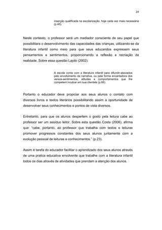 24


                     inserção qualificada na escolarização, hoje cada vez mais necessária
                     (p.40).




Neste contexto, o professor será um mediador consciente de seu papel que
possibilitara o desenvolvimento das capacidades das crianças, utilizando-se da
literatura infantil como meio para que seus educandos expressem seus
pensamentos e sentimentos, proporcionando a reflexão e recriação da
realidade. Sobre essa questão Lajolo (2002).


                     A escola conta com a literatura infantil para difundir-ataviados
                     pelo envolvimento da narrativa, ou pela forma encantadora dos
                     versos-sentimentos, atitudes e comportamentos que lhe
                     competem inculcar em sua clientela (p.66).



Portanto o educador deve propiciar aos seus alunos o contato com
diversos livros e textos literários possibilitando assim a oportunidade de
desenvolver seus conhecimentos e pontos de vista diversos.


Entretanto, para que os alunos despertem o gosto pela leitura cabe ao
professor ser um assíduo leitor. Sobre esta questão Costa (2006), afirma
que: “cabe, portanto, ao professor que trabalha com textos e leituras
promover progressos constantes dos seus alunos juntamente com a
evolução pessoal de leituras e conhecimentos.” (p.23).


Assim é tarefa do educador facilitar o aprendizado dos seus alunos através
de uma pratica educativa envolvente que trabalhe com a literatura infantil
todos os dias através de atividades que prendam a atenção dos alunos.
 