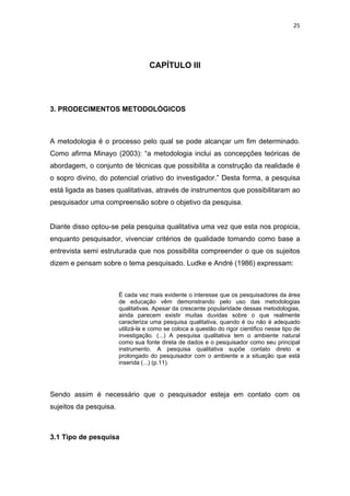 25




                                   CAPÍTULO III




3. PRODECIMENTOS METODOLÓGICOS



A metodologia é o processo pelo qual se pode alcançar um fim determinado.
Como afirma Minayo (2003): “a metodologia inclui as concepções teóricas de
abordagem, o conjunto de técnicas que possibilita a construção da realidade é
o sopro divino, do potencial criativo do investigador.” Desta forma, a pesquisa
está ligada as bases qualitativas, através de instrumentos que possibilitaram ao
pesquisador uma compreensão sobre o objetivo da pesquisa.


Diante disso optou-se pela pesquisa qualitativa uma vez que esta nos propicia,
enquanto pesquisador, vivenciar critérios de qualidade tomando como base a
entrevista semi estruturada que nos possibilita compreender o que os sujeitos
dizem e pensam sobre o tema pesquisado. Ludke e André (1986) expressam:



                        È cada vez mais evidente o interesse que os pesquisadores da área
                        de educação vêm demonstrando pelo uso das metodologias
                        qualitativas. Apesar da crescente popularidade dessas metodologias,
                        ainda parecem existir muitas duvidas sobre o que realmente
                        caracteriza uma pesquisa qualitativa, quando é ou não é adequado
                        utilizá-la e como se coloca a questão do rigor cientifico nesse tipo de
                        investigação. (...) A pesquisa qualitativa tem o ambiente natural
                        como sua fonte direta de dados e o pesquisador como seu principal
                        instrumento. A pesquisa qualitativa supõe contato direto e
                        prolongado do pesquisador com o ambiente e a situação que está
                        inserida (...) (p.11).




Sendo assim é necessário que o pesquisador esteja em contato com os
sujeitos da pesquisa.



3.1 Tipo de pesquisa
 