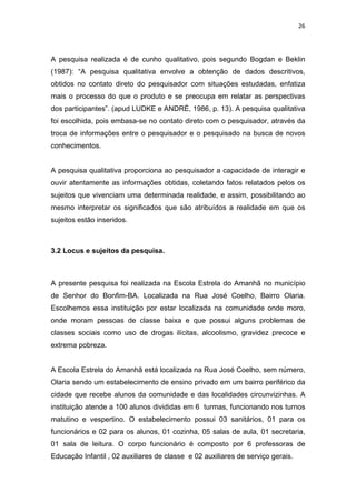 26




A pesquisa realizada é de cunho qualitativo, pois segundo Bogdan e Beklin
(1987): “A pesquisa qualitativa envolve a obtenção de dados descritivos,
obtidos no contato direto do pesquisador com situações estudadas, enfatiza
mais o processo do que o produto e se preocupa em relatar as perspectivas
dos participantes”. (apud LUDKE e ANDRÉ, 1986, p. 13). A pesquisa qualitativa
foi escolhida, pois embasa-se no contato direto com o pesquisador, através da
troca de informações entre o pesquisador e o pesquisado na busca de novos
conhecimentos.


A pesquisa qualitativa proporciona ao pesquisador a capacidade de interagir e
ouvir atentamente as informações obtidas, coletando fatos relatados pelos os
sujeitos que vivenciam uma determinada realidade, e assim, possibilitando ao
mesmo interpretar os significados que são atribuídos a realidade em que os
sujeitos estão inseridos.



3.2 Locus e sujeitos da pesquisa.



A presente pesquisa foi realizada na Escola Estrela do Amanhã no município
de Senhor do Bonfim-BA. Localizada na Rua José Coelho, Bairro Olaria.
Escolhemos essa instituição por estar localizada na comunidade onde moro,
onde moram pessoas de classe baixa e que possui alguns problemas de
classes sociais como uso de drogas ilícitas, alcoolismo, gravidez precoce e
extrema pobreza.


A Escola Estrela do Amanhã está localizada na Rua José Coelho, sem número,
Olaria sendo um estabelecimento de ensino privado em um bairro periférico da
cidade que recebe alunos da comunidade e das localidades circunvizinhas. A
instituição atende a 100 alunos divididas em 6 turmas, funcionando nos turnos
matutino e vespertino. O estabelecimento possui 03 sanitários, 01 para os
funcionários e 02 para os alunos, 01 cozinha, 05 salas de aula, 01 secretaria,
01 sala de leitura. O corpo funcionário é composto por 6 professoras de
Educação Infantil , 02 auxiliares de classe e 02 auxiliares de serviço gerais.
 
