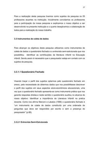 27



Para a realização desta pesquisa tivemos como sujeitos da pesquisa os 05
professores atuantes na instituição. Inicialmente convidamos os professores
para a participação da nossa pesquisa e explicamos o nosso objetivo a ser
desenvolvido na presente instituição e o quanto desejávamos a colaboração de
todos para a realização do nosso trabalho.



3.3 Instrumentos de coleta de dados



Para alcançar os objetivos desta pesquisa utilizamos como instrumentos de
coleta de dados o questionário fechado e a entrevista semi-estruturada que nos
possibilitou   identificar as contribuições da literatura infantil na Educação
infantil. Sendo assim é necessário que o pesquisador esteja em contato com os
sujeitos da pesquisa.




3.3.1.1 Questionário Fechado



Visando traçar o perfil dos sujeitos optarmos pelo questionário fechado em
anexo, pela necessidade de obtermos dados que nos possibilitasse descrever
o perfil dos sujeitos em seus aspectos sócio-econômicos educacionais, uma
vez que o questionário fechado apresenta-se como instrumento prático que nos
garante respostas diretas.e neste sentido o questionário auxiliou no alcance do
nosso objetivo: Identificar a importância da Literatura Infantil na pratica
docente. Como nos afirma Marconi e Lakatos (1996) o questionário fechado é
“um instrumento de coleta de dados constituído por uma ordenada de
perguntas que deve ser respondido por escrito e sem a presença do
pesquisador” (p.88).



3.3.2.1 Entrevista Semi-Estruturada
 