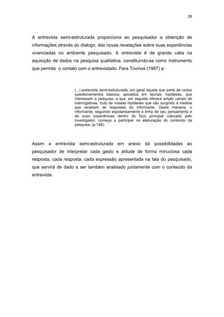 28




A entrevista semi-estruturada proporciona ao pesquisador a obtenção de
informações através do dialogo, das novas revelações sobre suas experiências
vivenciadas no ambiente pesquisado. A entrevista é de grande valia na
aquisição de dados na pesquisa qualitativa, constituindo-se como instrumento
que permite o contato com o entrevistado. Para Trivinos (1987) a:



                    (...) entrevista semi-estruturada, em geral aquela que parte de certos
                    questionamentos básicos, apoiados em teorias; hipóteses, que
                    interessam a pesquisa, e que, em seguida oferece amplo campo de
                    interrogativas, fruto de nossas hipóteses que vão surgindo á medida
                    que recebem as respostas do informante. Desta maneira, o
                    informante, seguindo espotaneamente a linha de seu pensamento e
                    de suas experiências dentro do foco principal colocado pelo
                    investigador, começa a participar na elaboração do conteúdo da
                    pesquisa. (p.146).




Assim a entrevista semi-estruturada em anexo dá possibilidades ao
pesquisador de interpretar cada gesto e atitude de forma minuciosa cada
resposta, cada resposta, cada expressão apresentada na fala do pesquisado,
que servirá de dado a ser também analisado juntamente com o conteúdo da
entrevista.
 