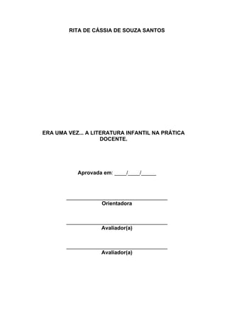 3


        RITA DE CÁSSIA DE SOUZA SANTOS




ERA UMA VEZ... A LITERATURA INFANTIL NA PRÁTICA
                    DOCENTE.




           Aprovada em: ____/____/_____



       __________________________________
                   Orientadora


       __________________________________
                   Avaliador(a)


       __________________________________
                   Avaliador(a)
 