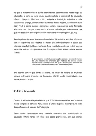 30


no qual a maternidade e o cuidar eram fatores determinantes nesta etapa da
educação, a partir de uma visão assistencialista e tradicional da educação
infantil.   Segundo Machado (1991) caberia a instituição substituir a mãe
cuidando da criança, alimentando e cuidando de sua higiene, saúde com muito
rigor. “[...] a soma desses elementos seriam responsáveis pela formação
adequada das crianças preenchendo a lacuna deixada pela mãe ausente, até
que aos sete anos eles ingressassem no sistema escolar vigente”. (p. 17).


Desde primórdios essa função assistencialista foi atribuída à mulher. Portanto,
com o surgimento das creches o intuito era primordialmente o cuidar das
crianças, papel atribuído às mulheres. Essa realidade nos leva a refletir sobre o
papel da mulher principalmente na Educação Infantil Como afirma Kramer
(1992):


                     O gênero como constitutivo das relações sociais e apontando marcas
                     de uma socialização orientada por modelos de papeis sexuais
                     dicotimizados e diferenciados, em que a socialização feminina tem
                     como eixos o trabalho domestico e a maternagem (p.87).




De acordo com o que afirma a autora, ao longo da história as mulheres
sempre estiveram presente na Educação Infantil sendo responsáveis pela
formação das crianças.




4.1.2 Nível de formação



Quanto à escolaridade percebemos que 60% das entrevistadas têm o ensino
médio completo e somente 40% possui o Ensino superior incompleto. O curso
das professoras é na área de Pedagogia.


Estes dados demonstram uma carência formativa das profissionais da
Educação Infantil tendo em vista que essas professoras, em sua grande
 