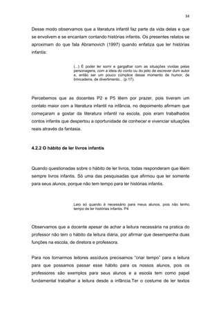 34


Desse modo observamos que a literatura infantil faz parte da vida delas e que
se envolvem e se encantam contando histórias infantis. Os presentes relatos se
aproximam do que fala Abramovich (1997) quando enfatiza que ler histórias
infantis:


                     (...) É poder ler sorrir e gargalhar com as situações vividas pelas
                     personagens, com a ideia do conto ou do jeito de escrever dum autor
                     e, então ser um pouco cúmplice desse momento de humor, de
                     brincadeira, de divertimento... (p.17).




Percebemos que as docentes P2 e P5 lêem por prazer, pois tiveram um
contato maior com a literatura infantil na infância, no depoimento afirmam que
começaram a gostar da literatura infantil na escola, pois eram trabalhados
contos infantis que despertou a oportunidade de conhecer e vivenciar situações
reais através da fantasia.



4.2.2 O hábito de ler livros infantis



Quando questionadas sobre o hábito de ler livros, todas responderam que lêem
sempre livros infantis. Só uma das pesquisadas que afirmou que ler somente
para seus alunos, porque não tem tempo para ler histórias infantis.



                     Leio só quando é necessário para meus alunos, pois não tenho
                     tempo de ler histórias infantis. P4



Observamos que a docente apesar de achar a leitura necessária na pratica do
professor não tem o hábito da leitura diária, por afirmar que desempenha duas
funções na escola, de diretora e professora.


Para nos tornarmos leitores assíduos precisamos “criar tempo” para a leitura
para que possamos passar esse hábito para os nossos alunos, pois os
professores são exemplos para seus alunos e a escola tem como papel
fundamental trabalhar a leitura desde a infância.Ter o costume de ler textos
 