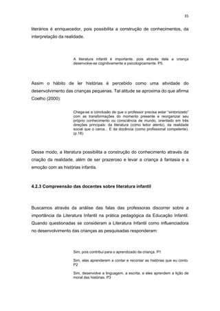 35


literários é enriquecedor, pois possibilita a construção de conhecimentos, da
interpretação da realidade.




                     A literatura infantil é importante, pois através dela a criança
                     desenvolve-se cognitivamente e psicologicamente. P5.




Assim o hábito de ler histórias é percebido como uma atividade do
desenvolvimento das crianças pequenas. Tal atitude se aproxima do que afirma
Coelho (2000):


                     Chega-se a conclusão de que o professor precisa estar “sintonizado”
                     com as transformações do momento presente e reorganizar seu
                     próprio conhecimento ou consciência de mundo, orientado em três
                     direções principais: da literatura (como leitor atento), da realidade
                     social que o cerca... E da docência (como profissional competente).
                     (p.18).




Desse modo, a literatura possibilita a construção do conhecimento através da
criação da realidade, além de ser prazeroso e levar a criança à fantasia e a
emoção com as histórias infantis.



4.2.3 Compreensão das docentes sobre literatura infantil



Buscamos através da análise das falas das professoras discorrer sobre a
importância da Literatura Infantil na prática pedagógica da Educação Infantil.
Quando questionadas se consideram a Literatura Infantil como influenciadora
no desenvolvimento das crianças as pesquisadas responderam:



                     Sim, pois contribui para o aprendizado da criança. P1

                     Sim, elas aprenderem a contar e recontar as histórias que eu conto.
                     P2

                     Sim, desenvolve a linguagem, a escrita, e eles aprendem a lição de
                     moral das histórias. P3
 