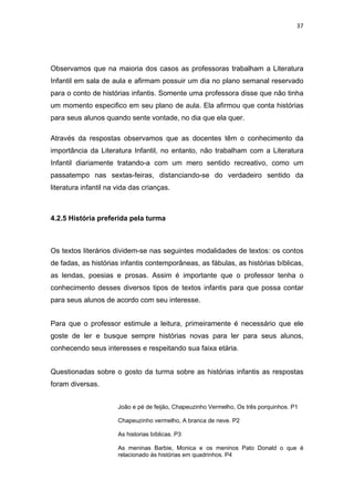 37




Observamos que na maioria dos casos as professoras trabalham a Literatura
Infantil em sala de aula e afirmam possuir um dia no plano semanal reservado
para o conto de histórias infantis. Somente uma professora disse que não tinha
um momento especifico em seu plano de aula. Ela afirmou que conta histórias
para seus alunos quando sente vontade, no dia que ela quer.

Através da respostas observamos que as docentes têm o conhecimento da
importância da Literatura Infantil, no entanto, não trabalham com a Literatura
Infantil diariamente tratando-a com um mero sentido recreativo, como um
passatempo nas sextas-feiras, distanciando-se do verdadeiro sentido da
literatura infantil na vida das crianças.



4.2.5 História preferida pela turma



Os textos literários dividem-se nas seguintes modalidades de textos: os contos
de fadas, as histórias infantis contemporâneas, as fábulas, as histórias bíblicas,
as lendas, poesias e prosas. Assim é importante que o professor tenha o
conhecimento desses diversos tipos de textos infantis para que possa contar
para seus alunos de acordo com seu interesse.


Para que o professor estimule a leitura, primeiramente é necessário que ele
goste de ler e busque sempre histórias novas para ler para seus alunos,
conhecendo seus interesses e respeitando sua faixa etária.


Questionadas sobre o gosto da turma sobre as histórias infantis as respostas
foram diversas.


                       João e pé de feijão, Chapeuzinho Vermelho, Os três porquinhos. P1

                       Chapeuzinho vermelho, A branca de neve. P2

                       As historias bíblicas. P3

                       As meninas Barbie, Monica e os meninos Pato Donald o que é
                       relacionado às histórias em quadrinhos. P4
 