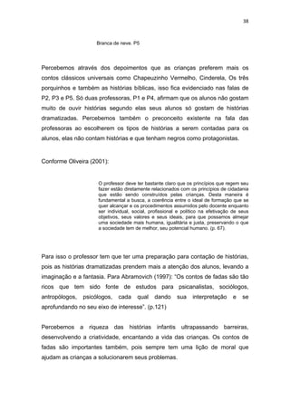 38



                     Branca de neve. P5




Percebemos através dos depoimentos que as crianças preferem mais os
contos clássicos universais como Chapeuzinho Vermelho, Cinderela, Os três
porquinhos e também as histórias bíblicas, isso fica evidenciado nas falas de
P2, P3 e P5. Só duas professoras, P1 e P4, afirmam que os alunos não gostam
muito de ouvir histórias segundo elas seus alunos só gostam de histórias
dramatizadas. Percebemos também o preconceito existente na fala das
professoras ao escolherem os tipos de histórias a serem contadas para os
alunos, elas não contam histórias e que tenham negros como protagonistas.


Conforme Oliveira (2001):


                     O professor deve ter bastante claro que os princípios que regem seu
                     fazer estão diretamente relacionados com os princípios de cidadania
                     que estão sendo construídos pelas crianças. Desta maneira é
                     fundamental a busca, a coerência entre o ideal de formação que se
                     quer alcançar e os procedimentos assumidos pelo docente enquanto
                     ser individual, social, profissional e político na efetivação de seus
                     objetivos, seus valores e seus ideais, para que possamos almejar
                     uma sociedade mais humana, igualitária e justa, preservando o que
                     a sociedade tem de melhor, seu potencial humano. (p. 67).




Para isso o professor tem que ter uma preparação para contação de histórias,
pois as histórias dramatizadas prendem mais a atenção dos alunos, levando a
imaginação e a fantasia. Para Abramovich (1997): “Os contos de fadas são tão
ricos que tem sido fonte de estudos para psicanalistas, sociólogos,
antropólogos,   psicólogos,   cada    qual     dando      sua   interpretação     e    se
aprofundando no seu eixo de interesse”. (p.121)


Percebemos a riqueza das           histórias   infantis    ultrapassando barreiras,
desenvolvendo a criatividade, encantando a vida das crianças. Os contos de
fadas são importantes também, pois sempre tem uma lição de moral que
ajudam as crianças a solucionarem seus problemas.
 