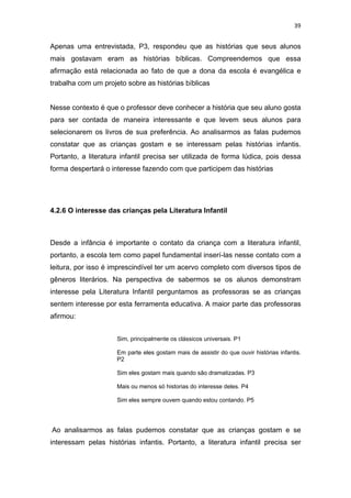 39


Apenas uma entrevistada, P3, respondeu que as histórias que seus alunos
mais gostavam eram as histórias bíblicas. Compreendemos que essa
afirmação está relacionada ao fato de que a dona da escola é evangélica e
trabalha com um projeto sobre as histórias bíblicas


Nesse contexto é que o professor deve conhecer a história que seu aluno gosta
para ser contada de maneira interessante e que levem seus alunos para
selecionarem os livros de sua preferência. Ao analisarmos as falas pudemos
constatar que as crianças gostam e se interessam pelas histórias infantis.
Portanto, a literatura infantil precisa ser utilizada de forma lúdica, pois dessa
forma despertará o interesse fazendo com que participem das histórias




4.2.6 O interesse das crianças pela Literatura Infantil



Desde a infância é importante o contato da criança com a literatura infantil,
portanto, a escola tem como papel fundamental inserí-las nesse contato com a
leitura, por isso é imprescindível ter um acervo completo com diversos tipos de
gêneros literários. Na perspectiva de sabermos se os alunos demonstram
interesse pela Literatura Infantil perguntamos as professoras se as crianças
sentem interesse por esta ferramenta educativa. A maior parte das professoras
afirmou:


                     Sim, principalmente os clássicos universais. P1

                     Em parte eles gostam mais de assistir do que ouvir histórias infantis.
                     P2

                     Sim eles gostam mais quando são dramatizadas. P3

                     Mais ou menos só historias do interesse deles. P4

                     Sim eles sempre ouvem quando estou contando. P5




Ao analisarmos as falas pudemos constatar que as crianças gostam e se
interessam pelas histórias infantis. Portanto, a literatura infantil precisa ser
 