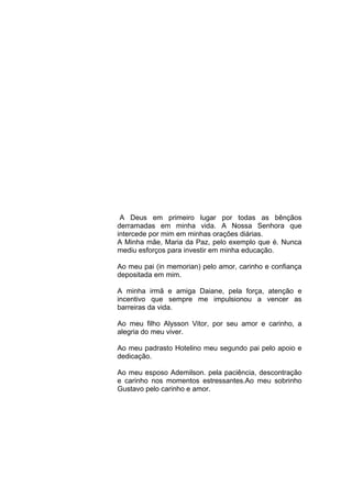 4




 A Deus em primeiro lugar por todas as bênçãos
derramadas em minha vida. A Nossa Senhora que
intercede por mim em minhas orações diárias.
A Minha mãe, Maria da Paz, pelo exemplo que é. Nunca
mediu esforços para investir em minha educação.

Ao meu pai (in memorian) pelo amor, carinho e confiança
depositada em mim.

A minha irmã e amiga Daiane, pela força, atenção e
incentivo que sempre me impulsionou a vencer as
barreiras da vida.

Ao meu filho Alysson Vitor, por seu amor e carinho, a
alegria do meu viver.

Ao meu padrasto Hotelino meu segundo pai pelo apoio e
dedicação.

Ao meu esposo Ademilson. pela paciência, descontração
e carinho nos momentos estressantes.Ao meu sobrinho
Gustavo pelo carinho e amor.
 