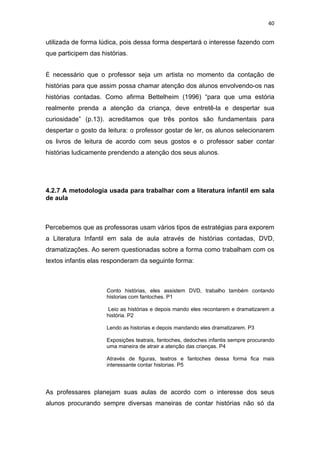 40


utilizada de forma lúdica, pois dessa forma despertará o interesse fazendo com
que participem das histórias.


É necessário que o professor seja um artista no momento da contação de
histórias para que assim possa chamar atenção dos alunos envolvendo-os nas
histórias contadas. Como afirma Bettelheim (1996) “para que uma estória
realmente prenda a atenção da criança, deve entretê-la e despertar sua
curiosidade” (p.13). acreditamos que três pontos são fundamentais para
despertar o gosto da leitura: o professor gostar de ler, os alunos selecionarem
os livros de leitura de acordo com seus gostos e o professor saber contar
histórias ludicamente prendendo a atenção dos seus alunos.




4.2.7 A metodologia usada para trabalhar com a literatura infantil em sala
de aula



Percebemos que as professoras usam vários tipos de estratégias para exporem
a Literatura Infantil em sala de aula através de histórias contadas, DVD,
dramatizações. Ao serem questionadas sobre a forma como trabalham com os
textos infantis elas responderam da seguinte forma:



                     Conto histórias, eles assistem DVD, trabalho também contando
                     historias com fantoches. P1

                     Leio as histórias e depois mando eles recontarem e dramatizarem a
                     história. P2

                     Lendo as historias e depois mandando eles dramatizarem. P3

                     Exposições teatrais, fantoches, dedoches infantis sempre procurando
                     uma maneira de atrair a atenção das crianças. P4

                     Através de figuras, teatros e fantoches dessa forma fica mais
                     interessante contar historias. P5




As professares planejam suas aulas de acordo com o interesse dos seus
alunos procurando sempre diversas maneiras de contar histórias não só da
 