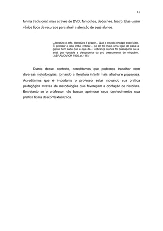 41


forma tradicional, mas através de DVD, fantoches, dedoches, teatro. Elas usam
vários tipos de recursos para atrair a atenção de seus alunos.



                    Literatura é arte, literatura é prazer... Que a escola encape esse lado.
                    É precisar e isso inclui criticar... Se ler for mais uma lição de casa a
                    gente bem sabe que é que dá... Cobrança nunca foi passaporte ou a
                    aval pra vontade e descoberta ou pro crescimento de ninguém.
                    (ABRAMOVICH 1995, p.148).



      Diante desse contexto, acreditamos que podemos trabalhar com
diversas metodologias, tornando a literatura infantil mais atrativa e prazerosa.
Acreditamos que é importante o professor estar inovando sua pratica
pedagógica através de metodologias que favoreçam a contação de historias.
Entretanto se o professor não buscar aprimorar seus conhecimentos sua
pratica ficara descontextualizada.
 