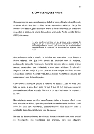 42


                      5. CONSIDERAÇOES FINAIS



Compreendemos que a escola precisa trabalhar com a literatura infantil desde
as series iniciais, pois esta contribui para o desempenho social da criança. No
inicio da vida escolar, já na educação infantil é necessário introduzir textos que
despertem o gosto pela leitura, tornando-se um hábito. Neste sentido Damke
(1995) afirma que:


                      (...) uma escola democrática em que pratique uma pedagogia da
                      pergunta, em que se ensine e se aprenda com seriedade, mas que a
                      seriedade jamais livre sisudez. Uma escola em que ao se ensinarem
                      necessariamente os conteúdos, se ensine também a pensar certo
                      (p.24).




Aos professores cabe a missão de trabalhar em suas aulas com a literatura
infantil fazendo com que seus alunos se envolvam com as histórias,
participando, opinando, recontando, ilustrando para que através dessa prática
possam desenvolver sua criatividade e seus dons artísticos. O educador
alegando que seu tempo é pouco para ler acaba sempre induzindo os seus
educandos a lerem os mesmos livros, tornando esse momento que deveria ser
prazeroso em uma árdua obrigação.


Como afirma Abramovich (1997), a literatura na escola: (...) se for mais uma
lição de casa, a gente bem sabe no que é que dá (...) cobrança nunca foi
passaporte ou aval pra vontade, descoberta ou pro crescimento de ninguém...
(p.148).


Na maioria das vezes também, os professores tratam a literatura infantil como
uma atividade recreativa, que sempre é feita nas sextas-feiras ou então como
dever de casa sem importância, desconsiderando essa atividade como a
ampliação do gosto pela leitura na vida da criança.


Na fase de desenvolvimento da criança a literatura infantil é um ponto crucial
no   desempenho      das   habilidades    das    crianças,   para    que    adquiram
 