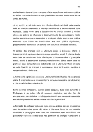 43


conhecimento de uma forma prazerosa. Cabe ao professor, estimular a prática
da leitura com aulas inovadoras que possibilitem aos seus alunos uma leitura
ampla de mundo.


Já no sentido social é de suma importância a literatura infantil, pois através
dela as crianças aprenderão a interagir socializar-se e expressarem-se com
facilidade. Desse modo, abre a possibilidade da criança perceber o mundo
através da palavra ao influenciar o desenvolvimento da aprendizagem. Neste
sentido percebe-se que é necessário o professor refletir sobre a sua prática
educativa com intuito de transformá-la em uma prática significativa,
proporcionando às crianças um contato com os livros e atividades de leitura.


O contato das crianças com a Literatura desde a Educação infantil é
impreencendivel no desenvolvimento motor, cognitivo, social. A criança desde
cedo deve ter contato com livros infantis para poder desenvolver o gosto pela
leitura, escrita e desenvolver diversas potencialidades. Sendo assim cabe ao
professor estar constantemente trabalhando com a Literatura Infantil em sala
de aula, levando as crianças a expressarem seus sentimentos, opiniões e
despertando sua criatividade.


A forma como o professor concebe a Literatura Infantil influencia na sua prática
diária. É importante que o professor tenha formação necessária para trabalhar
a Literatura Infantil em sala de aula.


Entre as cinco professoras, sujeitos dessa pesquisa, duas estão cursando o
Pedagogia, e as outras três só possuem magistério que não lhes da
embasamento para trabalhar com Educação Infantil, pois o curso de magistério
era voltado para ensinar series inicias e não Educação Infantil.


A formação do professor influencia muito em sua prática, pois os professores
sem formação muitas vezes não tratam a Literatura dentro de um contexto
atualizado e pedagógico, mas como um divertimento sem importância, um
passatempo que nas sextas-feiras não permitem as crianças vivenciarem a
 