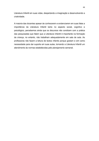 44


Literatura Infantil em suas vidas, despertando a imaginação e desenvolvendo a
criatividade.


A maioria das docentes apesar de conhecerem e evidenciarem em suas falas a
importância da Literatura Infantil tanto no aspecto social, cognitivo e
psicológico, percebemos ainda que os discursos não condizem com a prática
das pesquisadas que falam que a Literatura Infantil é importante na formação
da criança, no entanto, não trabalham adequadamente em sala de aula. As
professoras não fazem a leitura de textos infantis porque gostam e sim como
necessidade para dar suporte em suas aulas, tornando a Literatura Infantil um
atendimento às normas estabelecidas pelo planejamento semanal.
 