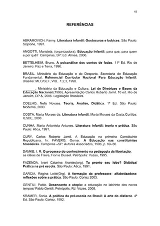 45



                             REFERÊNCIAS



ABRAMOVICH, Fanny. Literatura infantil: Gostosuras e bobices. São Paulo:
Scipione, 1997.

ANGOTTI, Maristela. (organizadora). Educação Infantil: para que, para quem
e por quê? Campinas, SP: Ed. Alínea, 2006.

BETTELHEIM, Bruno. A psicanálise dos contos de fadas. 11ª Ed. Rio de
Janeiro: Paz e Terra, 1996.

BRASIL. Ministério da Educação e do Desporto. Secretaria de Educação
Fundamental. Referencial Curricular Nacional Para Educação Infantil.
Brasília: MEC/SEF, VOL. 1,2,3, 1998.

_______. Ministério da Educação e Cultura. Lei de Diretrizes e Bases da
Educação Nacional.(1996). Apresentação Carlos Roberto Jamil. 10 ed. Rio de
Janeiro, DP &, 2006. Legislação Brasileira.

COELHO, Nelly Novaes. Teoria, Analise, Didática. 1ª Ed. São Paulo:
Moderna, 2000.

COSTA, Marta Moraes da. Literatura infantil. Marta Moraes da Costa.Curitiba:
IESDE, 2006.

CUNHA, Maria Antonieta Antunes. Literatura infantil: teoria e prática. São
Paulo: Atica, 1991.

CURY, Carlos Roberto Jamil. A Educação na primeira Constituinte
Republicana. In: FÁVERO, Osmar. A Educação nas constituintes
brasileiras. Campinas –SP: Autores Associados, 1996, p. 69- 80.

DAMKE, I. R. O processo do conhecimento na pedagogia da libertação:
as idéias de Freire, Fiori e Dussel. Petrópolis: Vozes, 1995.

FAZENDA, Ivani Catarina Arantes(org). Ta pronto seu lobo? Didática/
Prática na pré escola. São Paulo: Atica, 1991.

GARCIA, Regina Leite(Org). A formação da professora- alfabetizadora:
reflexões sobre a prática. São Paulo: Cortez 2003.

GENTILI, Pablo. Desencanto e utopia: a educação no labirinto dos novos
tempos/ Pablo Gentili, Petrópolis, RJ: Vozes, 2008.

KRAMER, Sonia. A política da pré-escola no Brasil: A arte do disfarce. 4ª
Ed. São Paulo: Cortez, 1992.
 