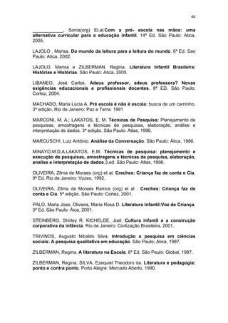 46


____________, Sonia(org) Et.al.Com a pré- escola nas mãos: uma
alternativa curricular para a educação infantil. 14ª Ed. São Paulo: Atica,
2005.

LAJOLO , Marisa. Do mundo da leitura para a leitura do mundo. 6ª Ed. Sao
Paulo: Atica, 2002.

LAJOLO, Marisa e ZILBERMAN, Regina. Literatura Infantil Brasileira:
Histórias e Histórias. São Paulo: Atica, 2005.

LIBANEO, José Carlos. Adeus professor, adeus professora? Novas
exigências educacionais e profissionais docentes. 8ª ED. São Paulo;
Cortez, 2004.

MACHADO, Maria Lúcia A. Pré escola é não é escola: busca de um caminho.
3ª edição, Rio de Janeiro: Paz e Terra. 1991

MARCONI, M. A.; LAKATOS, E. M. Técnicas de Pesquisa: Planejamento de
pesquisas, amostragens e técnicas de pesquisas, elaboração, análise e
interpretação de dados. 3ª edição. São Paulo: Atlas, 1996.

MARCUSCHI, Luiz Antônio. Análise da Conversação. São Paulo: Ática, 1986.

MINAYO,M.D.A.LAKATOS, E.M. Técnicas de pesquisa: planejamento e
execução de pesquisas, amostragens e técnicas de pesquisa, elaboração,
analise e interpretação de dados.3.ed. São Paulo: Atlas, 1996.

OLIVEIRA, Zilma de Moraes (org) et al. Creches: Criança faz de conta e Cia.
9ª Ed. Rio de Janeiro: Vozes, 1992.

OLIVEIRA, Zilma de Moraes Ramos (org) et al . Creches: Criança faz de
conta e Cia. 5ª edição. São Paulo: Cortez, 2001.

PALO, Maria Jose; Oliveira, Maria Rosa D. Literatura Infantil:Voz de Criança.
3ª Ed. São Paulo: Áica, 2001.

STEINBERG, Shirley R. KICHELDE, Joel. Cultura infantil e a construção
corporativa da infância. Rio de Janeiro: Civilização Brasileira, 2001.

TRIVINOS, Augusto Nibaldo Silva. Introdução a pesquisa em ciências
sociais: A pesquisa qualitativa em educação. São Paulo; Atica, 1987.

ZILBERMAN, Regina. A literatura na Escola. 6ª Ed. São Paulo: Global, 1987.

ZILBERMAN, Regina; SILVA, Ezequiel Theodoro da. Literatura e pedagogia:
ponto e contra ponto. Porto Alegre: Mercado Aberto, 1990.
 