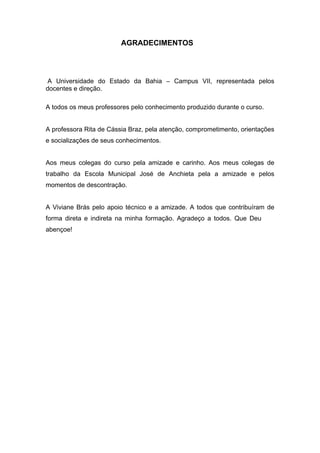 5


                         AGRADECIMENTOS




 A Universidade do Estado da Bahia – Campus VII, representada pelos
docentes e direção.

A todos os meus professores pelo conhecimento produzido durante o curso.


A professora Rita de Cássia Braz, pela atenção, comprometimento, orientações
e socializações de seus conhecimentos.


Aos meus colegas do curso pela amizade e carinho. Aos meus colegas de
trabalho da Escola Municipal José de Anchieta pela a amizade e pelos
momentos de descontração.


A Viviane Brás pelo apoio técnico e a amizade. A todos que contribuíram de
forma direta e indireta na minha formação. Agradeço a todos. Que Deus os
abençoe!
 
